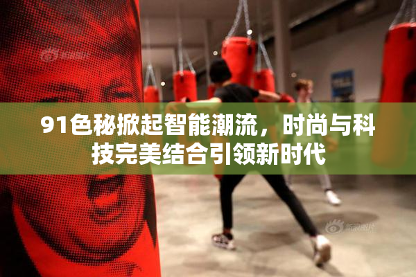 91色秘掀起智能潮流，时尚与科技完美结合引领新时代