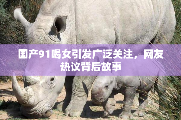 国产91喝女引发广泛关注，网友热议背后故事