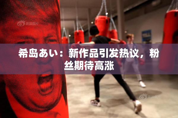 希岛あい：新作品引发热议，粉丝期待高涨