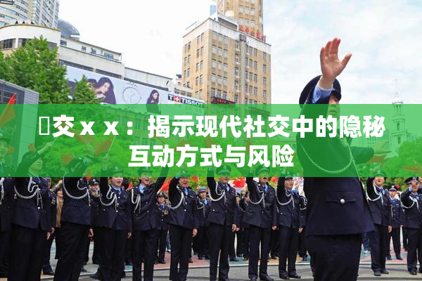 嘼交ⅹⅹ：揭示现代社交中的隐秘互动方式与风险