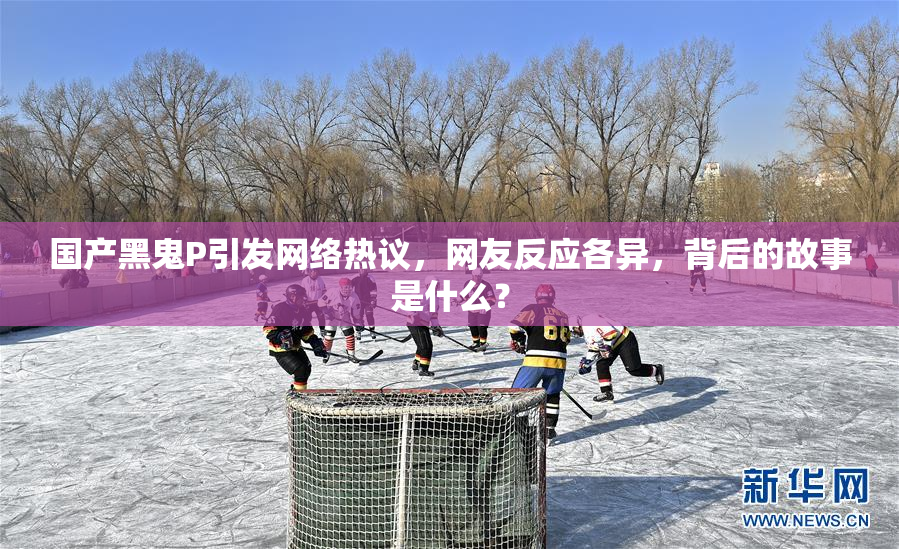 国产黑鬼P引发网络热议，网友反应各异，背后的故事是什么？