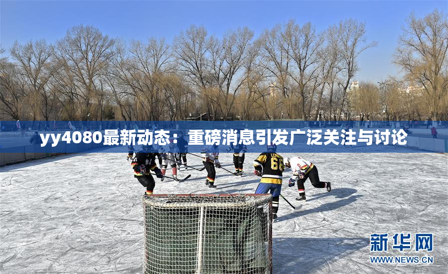 yy4080最新动态：重磅消息引发广泛关注与讨论