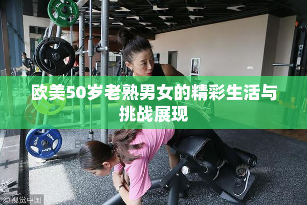 欧美50岁老熟男女的精彩生活与挑战展现