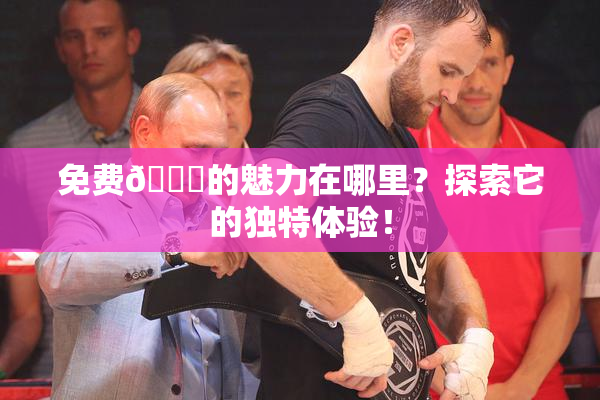 免费🔞的魅力在哪里？探索它的独特体验！