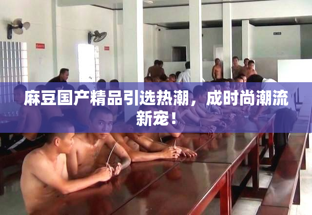 麻豆国产精品引选热潮，成时尚潮流新宠！