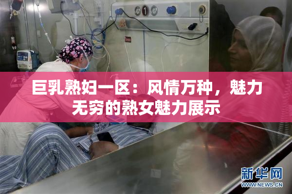 巨乳熟妇一区：风情万种，魅力无穷的熟女魅力展示