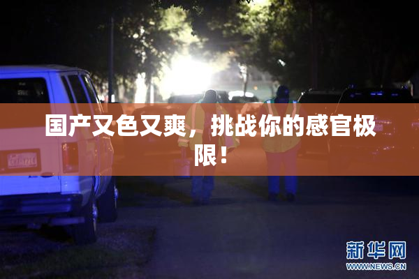 国产又色又爽，挑战你的感官极限！