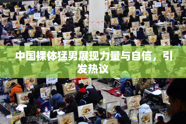 中国裸体猛男展现力量与自信，引发热议