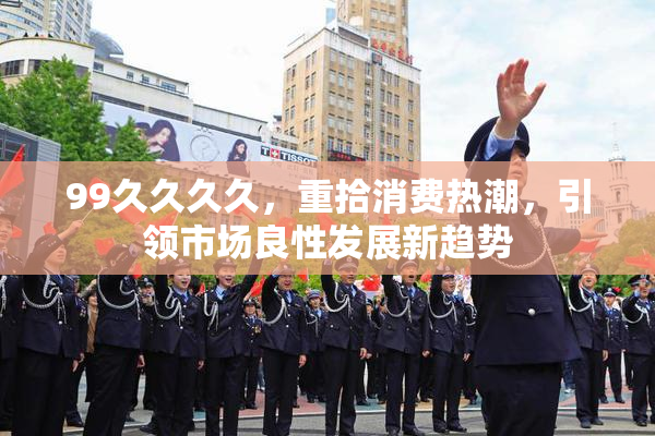 99久久久久，重拾消费热潮，引领市场良性发展新趋势