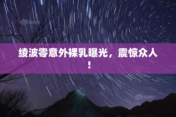 绫波零意外裸乳曝光，震惊众人！
