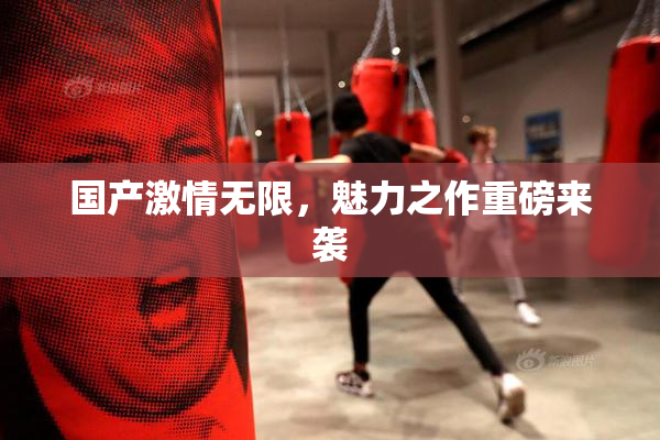 国产激情无限，魅力之作重磅来袭