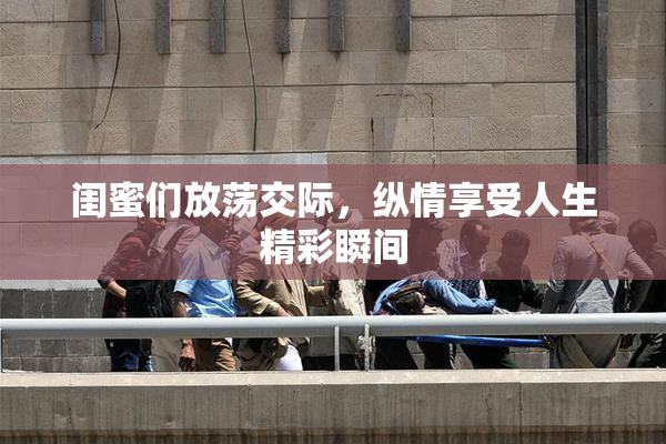 闺蜜们放荡交际，纵情享受人生精彩瞬间