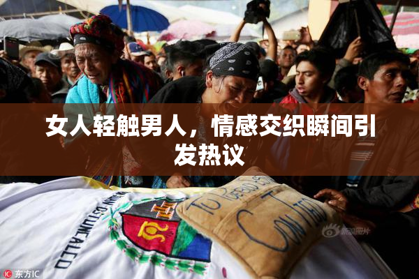 女人轻触男人，情感交织瞬间引发热议