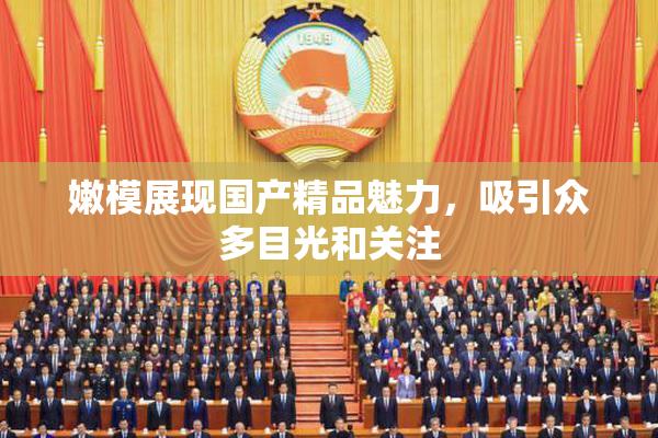 嫩模展现国产精品魅力，吸引众多目光和关注