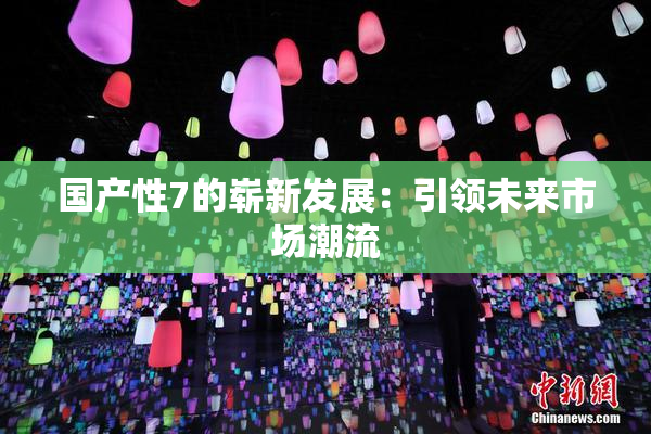国产性7的崭新发展：引领未来市场潮流