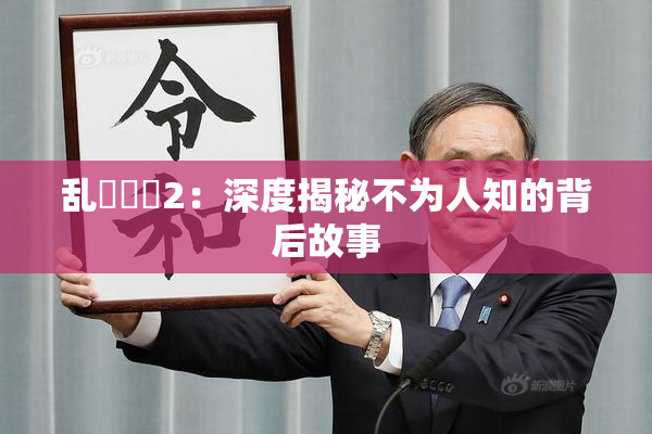 乱婬妺妺2：深度揭秘不为人知的背后故事