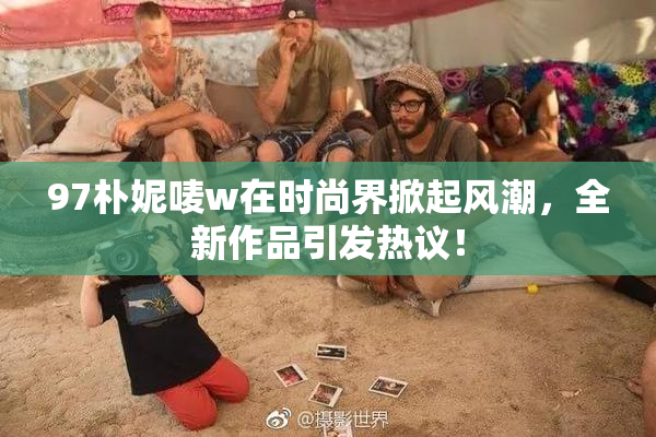 97朴妮唛w在时尚界掀起风潮，全新作品引发热议！