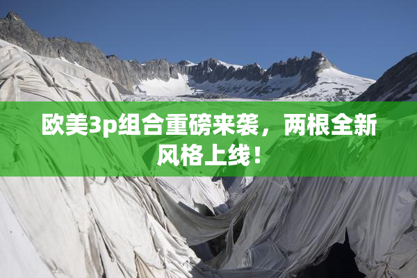 欧美3p组合重磅来袭，两根全新风格上线！