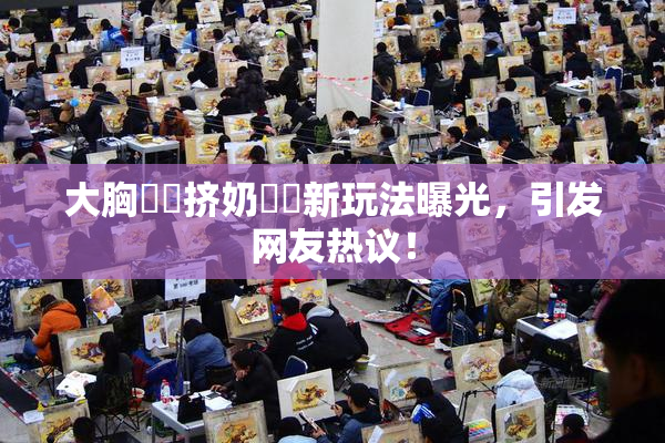 大胸❌‌挤奶❌‌新玩法曝光，引发网友热议！