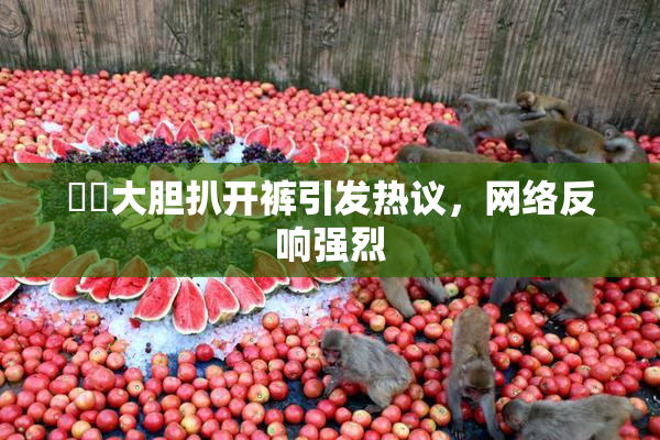 妺妺大胆扒开裤引发热议，网络反响强烈