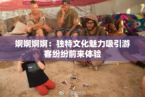 婀婀婀婀：独特文化魅力吸引游客纷纷前来体验