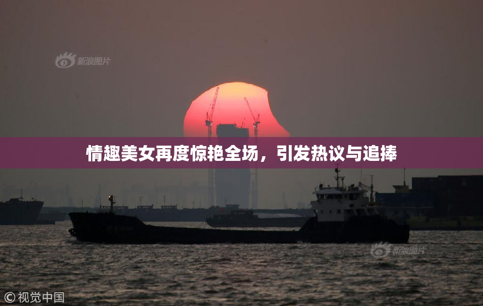 情趣美女再度惊艳全场，引发热议与追捧