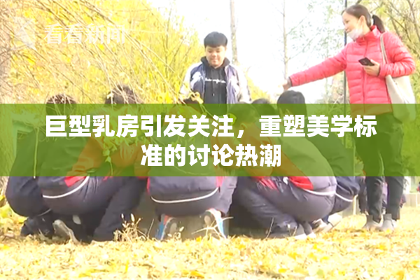 巨型乳房引发关注，重塑美学标准的讨论热潮