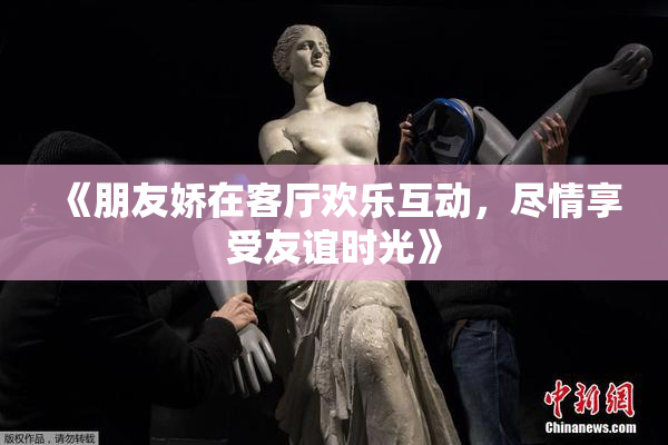 《朋友娇在客厅欢乐互动，尽情享受友谊时光》