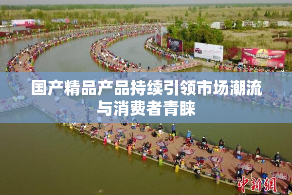 国产精品产品持续引领市场潮流与消费者青睐