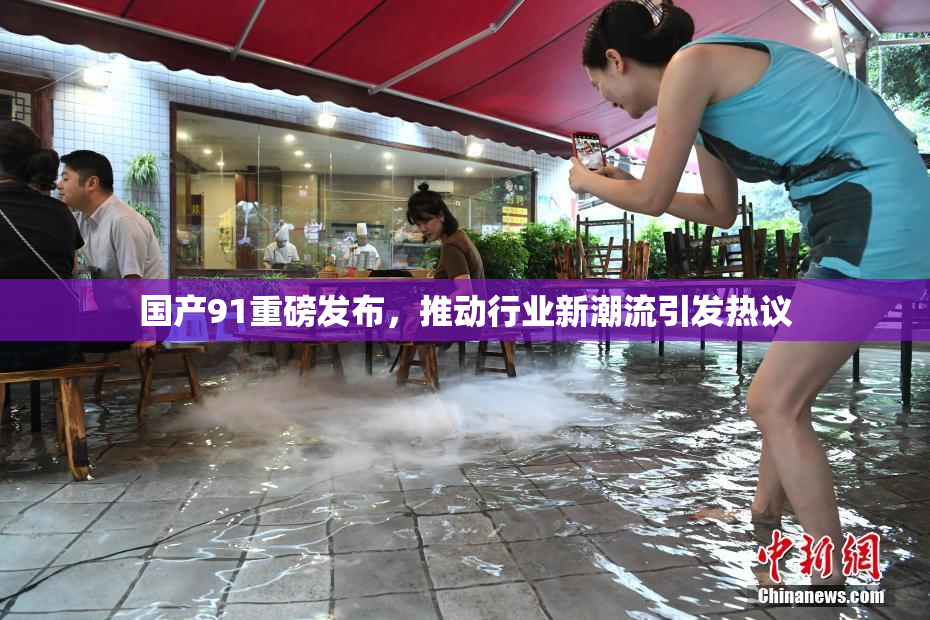 国产91重磅发布，推动行业新潮流引发热议