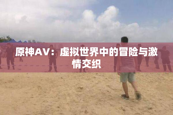 原神AV：虚拟世界中的冒险与激情交织