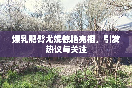 爆乳肥臀尤妮惊艳亮相，引发热议与关注