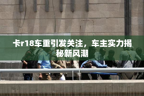 卡r18车重引发关注，车主实力揭秘新风潮