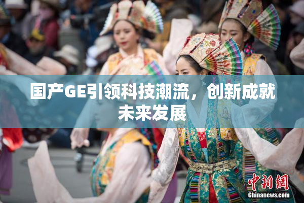 国产GE引领科技潮流，创新成就未来发展