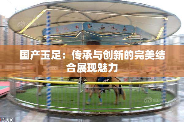 国产玉足：传承与创新的完美结合展现魅力