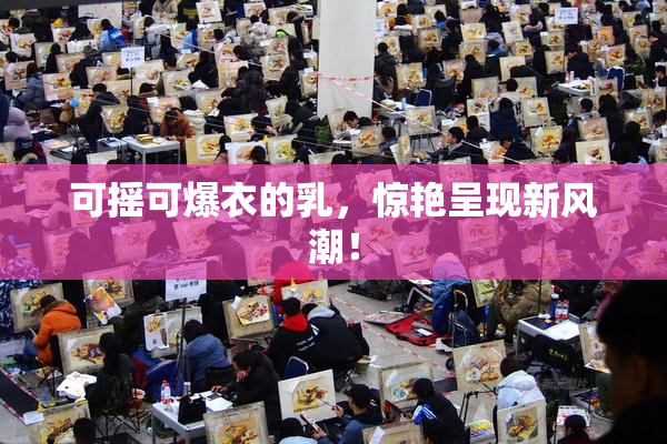 可摇可爆衣的乳，惊艳呈现新风潮！