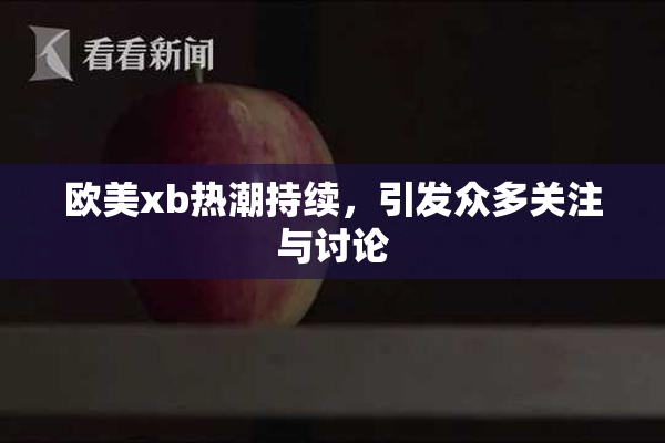 欧美xb热潮持续，引发众多关注与讨论