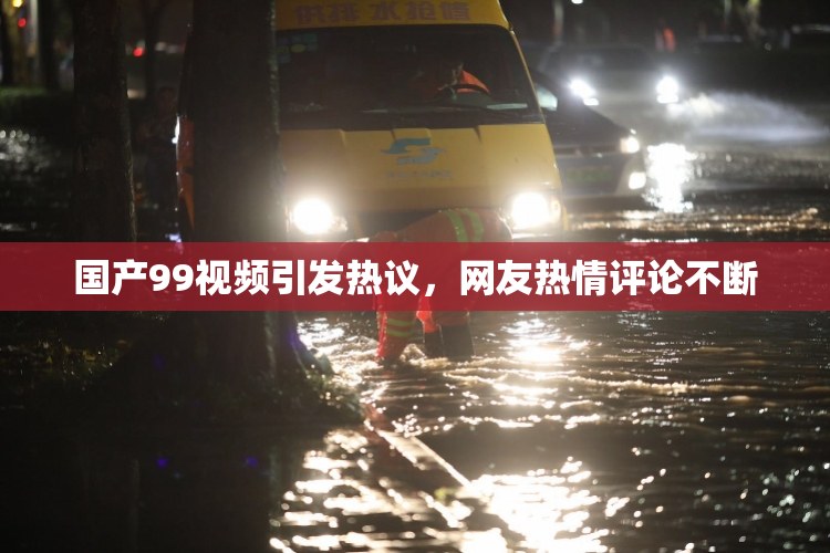 国产99视频引发热议，网友热情评论不断