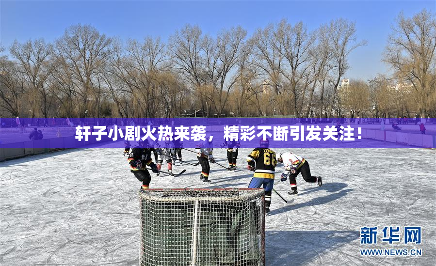 轩子小剧火热来袭，精彩不断引发关注！