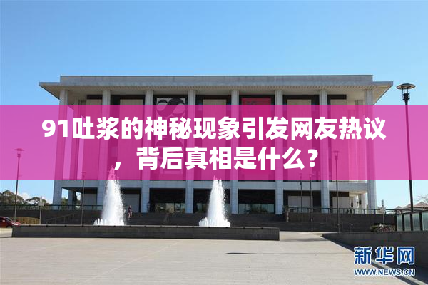 91吐浆的神秘现象引发网友热议，背后真相是什么？