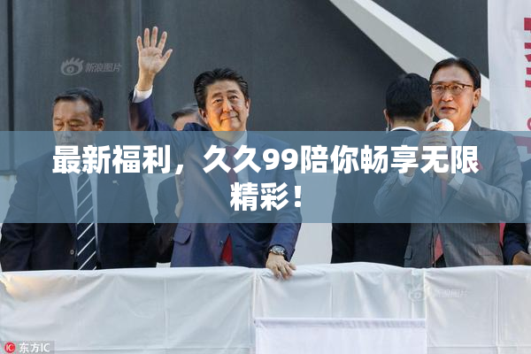 最新福利，久久99陪你畅享无限精彩！