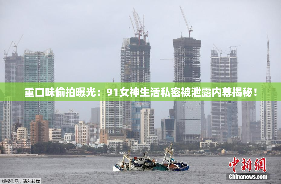 重口味偷拍曝光：91女神生活私密被泄露内幕揭秘！