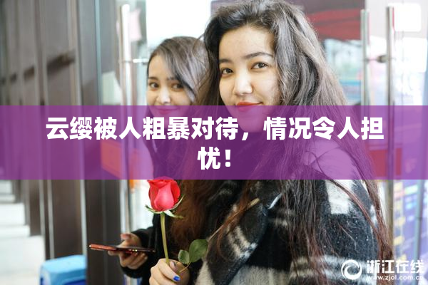 云缨被人粗暴对待，情况令人担忧！
