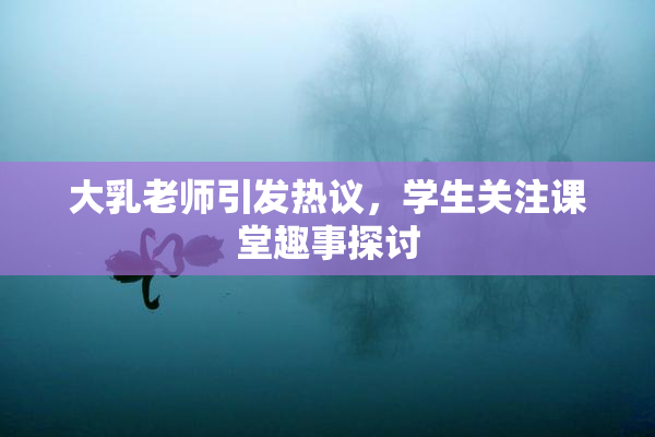 大乳老师引发热议，学生关注课堂趣事探讨