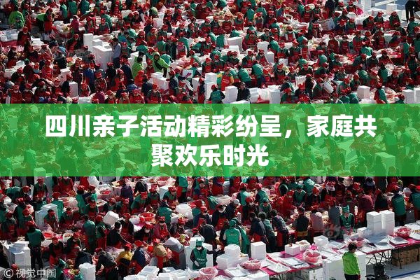 四川亲子活动精彩纷呈，家庭共聚欢乐时光