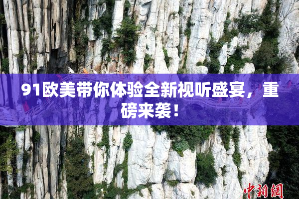 91欧美带你体验全新视听盛宴，重磅来袭！