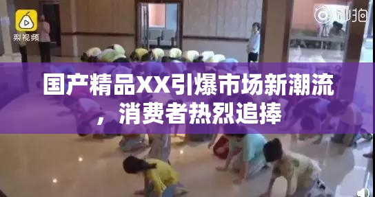 国产精品XX引爆市场新潮流，消费者热烈追捧