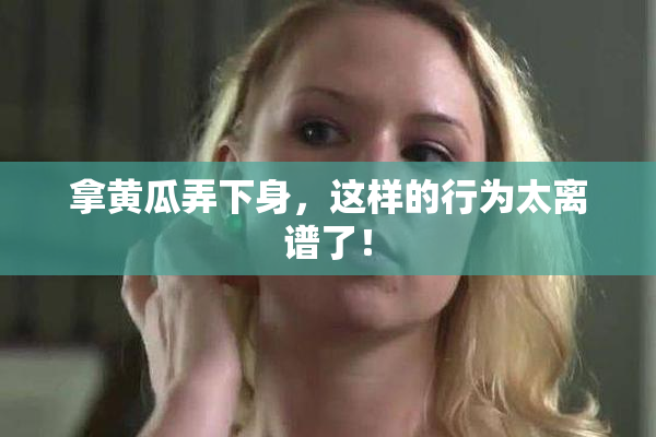 拿黄瓜弄下身，这样的行为太离谱了！