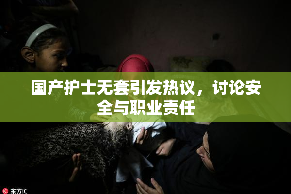 国产护士无套引发热议，讨论安全与职业责任