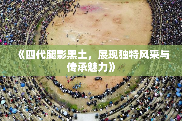 《四代腿影黑土，展现独特风采与传承魅力》